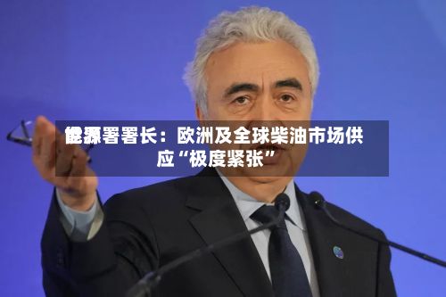 世界能源署署长：欧洲及全球柴油市场供应“极度紧张”-第2张图片