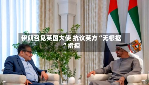 伊朗召见英国大使 抗议英方“无根据”指控-第3张图片