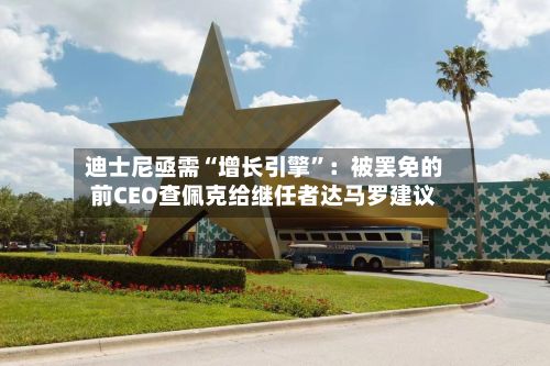 迪士尼亟需“增长引擎”：被罢免的前CEO查佩克给继任者达马罗建议-第1张图片