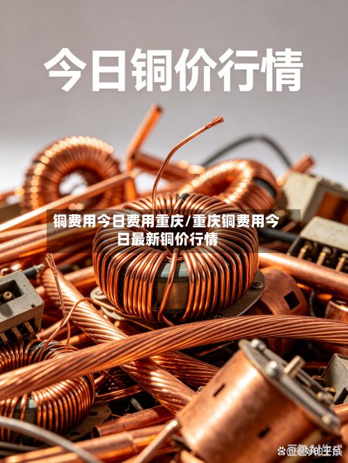 铜费用今日费用重庆/重庆铜费用今日最新铜价行情-第2张图片