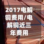 2017电解铜费用/电解铜近三年费用