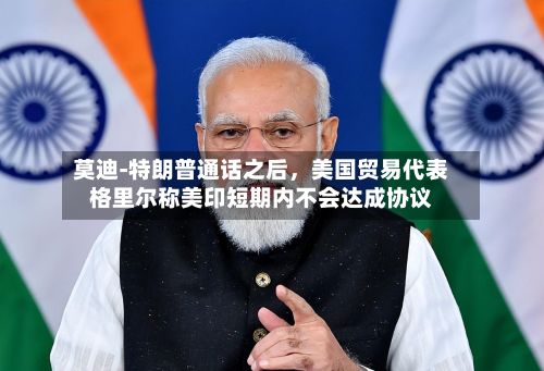 莫迪‑特朗普通话之后，美国贸易代表格里尔称美印短期内不会达成协议-第2张图片