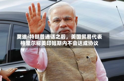 莫迪‑特朗普通话之后，美国贸易代表格里尔称美印短期内不会达成协议