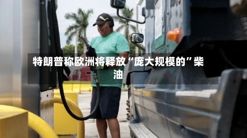特朗普称欧洲将释放“庞大规模的”柴油-第3张图片