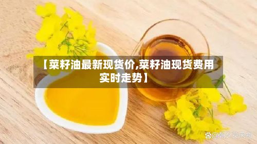 【菜籽油最新现货价,菜籽油现货费用实时走势】-第2张图片