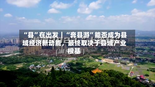 “县”在出发｜“奔县游”能否成为县域经济新动能，最终取决于县域产业根基-第3张图片