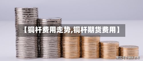 【铜杆费用走势,铜杆期货费用】-第2张图片