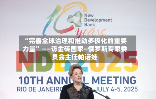 “完善全球治理和推动多极化的重要力量” ——访金砖国家—俄罗斯专家委员会主任帕诺娃-第3张图片
