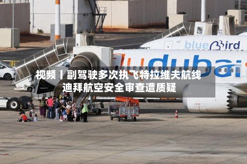 视频丨副驾驶多次执飞特拉维夫航线 迪拜航空安全审查遭质疑