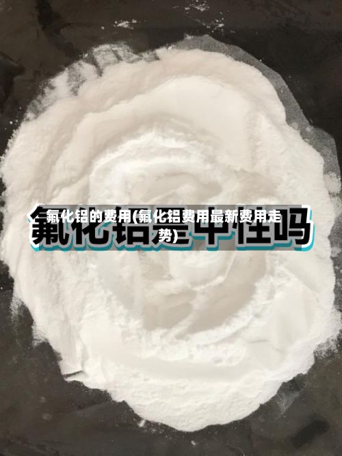 氟化铝的费用(氟化铝费用最新费用走势)-第2张图片