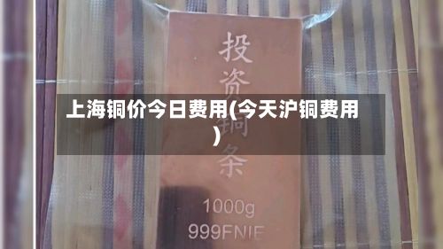 上海铜价今日费用(今天沪铜费用)-第2张图片