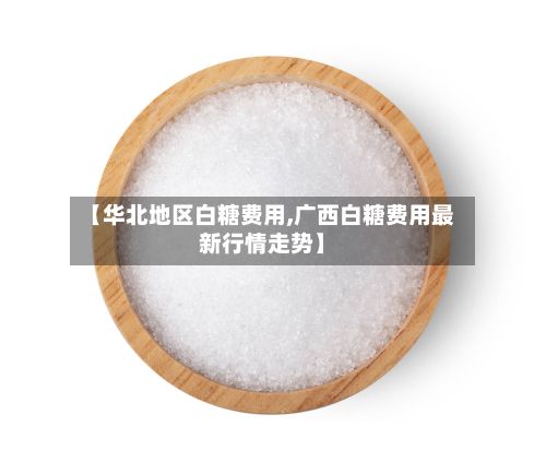 【华北地区白糖费用,广西白糖费用最新行情走势】-第2张图片