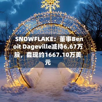 SNOWFLAKE：董事Benoit Dageville减持6.67万股	，套现约1667.10万美元-第1张图片