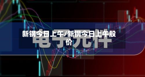 新钢今日上午/新钢今日上午股价-第3张图片