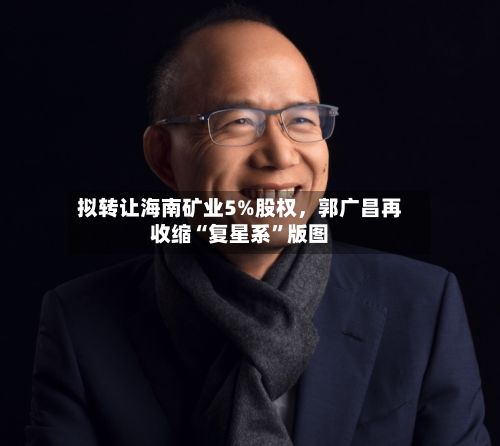拟转让海南矿业5%股权	，郭广昌再收缩“复星系	”版图-第2张图片