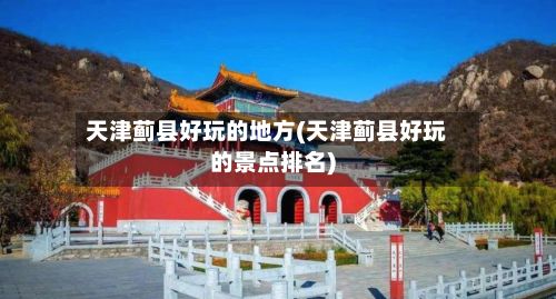 天津蓟县好玩的地方(天津蓟县好玩的景点排名)-第3张图片