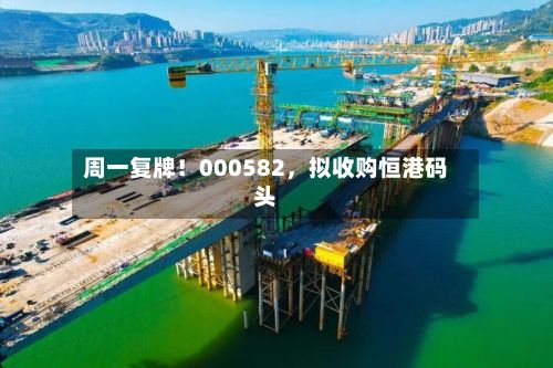 周一复牌！000582	，拟收购恒港码头-第2张图片