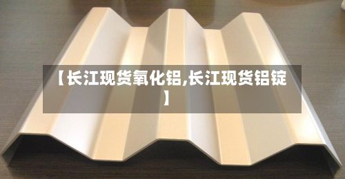 【长江现货氧化铝,长江现货铝锭】