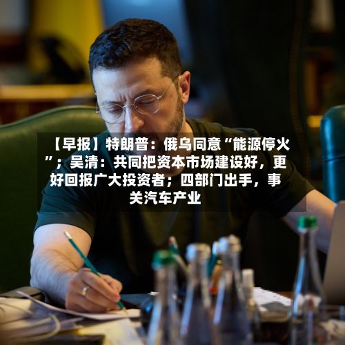 【早报】特朗普：俄乌同意“能源停火”；吴清：共同把资本市场建设好	，更好回报广大投资者；四部门出手，事关汽车产业-第2张图片