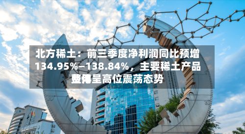 北方稀土：前三季度净利润同比预增134.95%—138.84%，主要稀土产品费用整体呈高位震荡态势-第1张图片