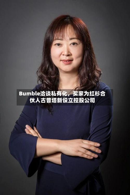 Bumble洽谈私有化，买家为红杉合伙人古普塔新设立控股公司-第3张图片