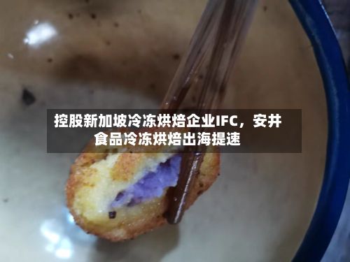 控股新加坡冷冻烘焙企业IFC，安井食品冷冻烘焙出海提速-第1张图片