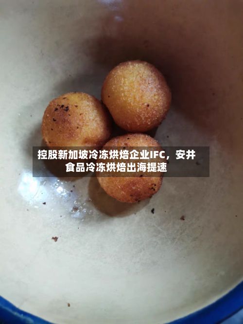 控股新加坡冷冻烘焙企业IFC，安井食品冷冻烘焙出海提速-第2张图片
