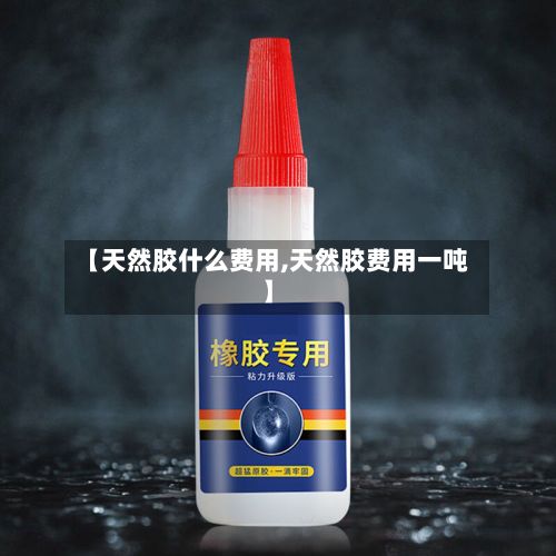 【天然胶什么费用,天然胶费用一吨】-第2张图片