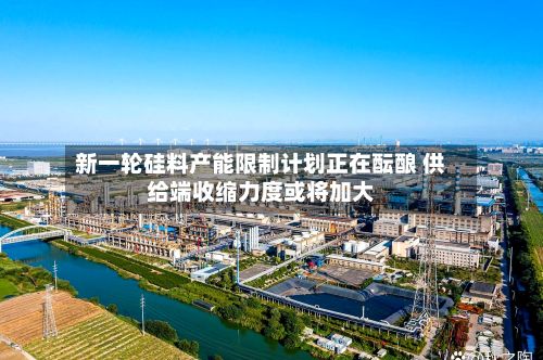 新一轮硅料产能限制计划正在酝酿 供给端收缩力度或将加大-第1张图片