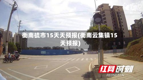 衡南硫市15天天预报(衡南云集镇15天预报)