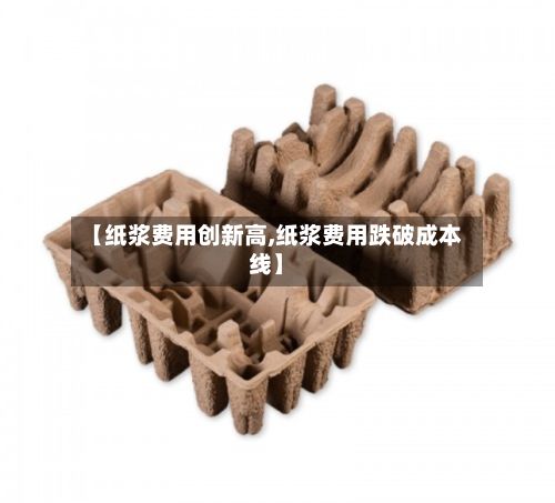 【纸浆费用创新高,纸浆费用跌破成本线】