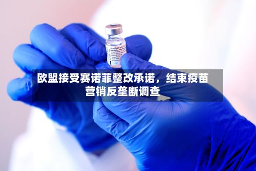 欧盟接受赛诺菲整改承诺，结束疫苗营销反垄断调查