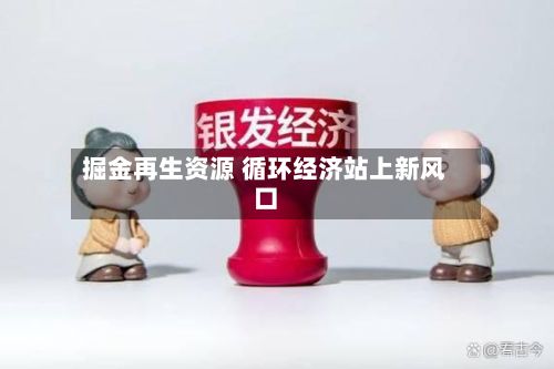 掘金再生资源 循环经济站上新风口-第3张图片