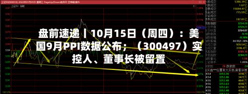 盘前速递丨10月15日（周四）：美国9月PPI数据公布；（300497）实控人、董事长被留置-第2张图片