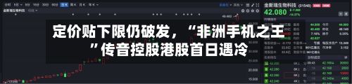 定价贴下限仍破发	，“非洲手机之王”传音控股港股首日遇冷-第1张图片
