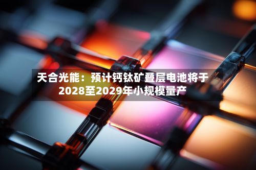 天合光能：预计钙钛矿叠层电池将于2028至2029年小规模量产