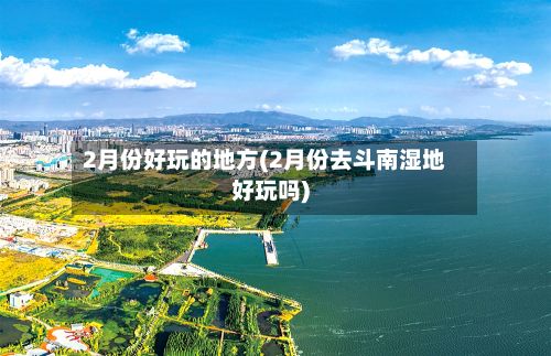 2月份好玩的地方(2月份去斗南湿地好玩吗)