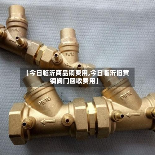 【今日临沂商品铜费用,今日临沂旧黄铜阀门回收费用】
