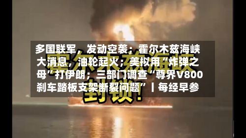 多国联军	，发动空袭；霍尔木兹海峡大消息，油轮起火；美拟用“炸弹之母”打伊朗；三部门调查“尊界V800刹车踏板支架断裂问题	”丨每经早参-第1张图片