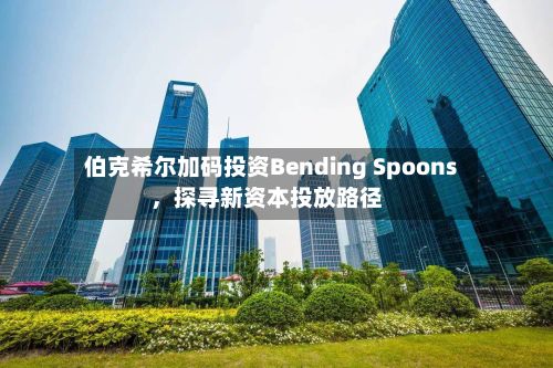 伯克希尔加码投资Bending Spoons，探寻新资本投放路径-第1张图片