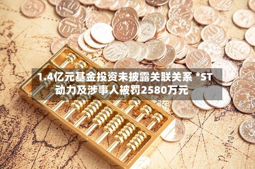 1.4亿元基金投资未披露关联关系 *ST动力及涉事人被罚2580万元-第2张图片