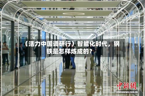 （活力中国调研行）智能化时代	，钢铁是怎样炼成的？-第3张图片
