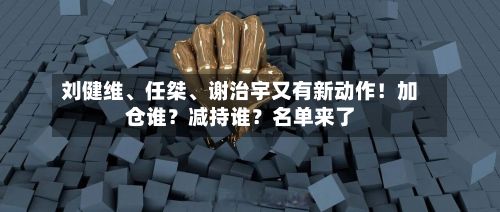 刘健维、任桀、谢治宇又有新动作！加仓谁？减持谁？名单来了-第2张图片