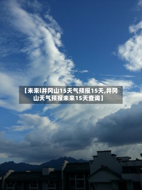 【未来l井冈山15天气预报15天,井冈山天气预报未来15天查询】-第2张图片