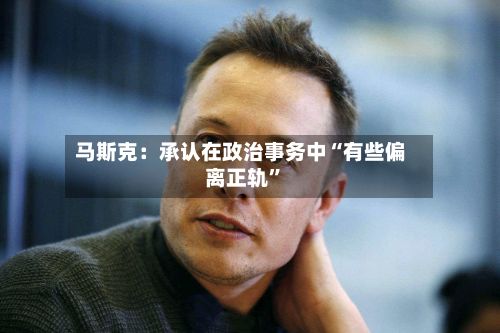 马斯克：承认在政治事务中“有些偏离正轨”-第3张图片