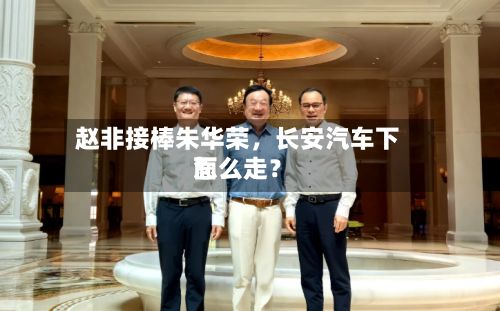 赵非接棒朱华荣，长安汽车下面怎么走？-第3张图片