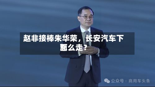 赵非接棒朱华荣，长安汽车下面怎么走？-第2张图片