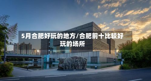 5月合肥好玩的地方/合肥前十比较好玩的场所-第3张图片