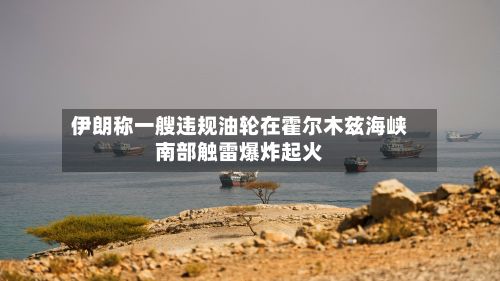 伊朗称一艘违规油轮在霍尔木兹海峡南部触雷爆炸起火-第3张图片