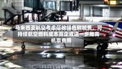 马来西亚航空考虑征收绿色附加费，可持续航空燃料成本高企或进一步推高机票费用-第2张图片